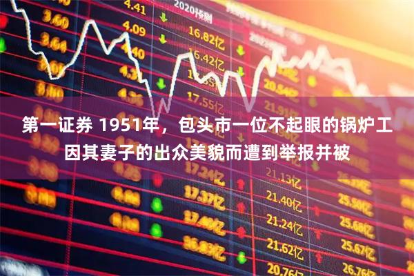 第一证券 1951年，包头市一位不起眼的锅炉工因其妻子的出众美貌而遭到举报并被