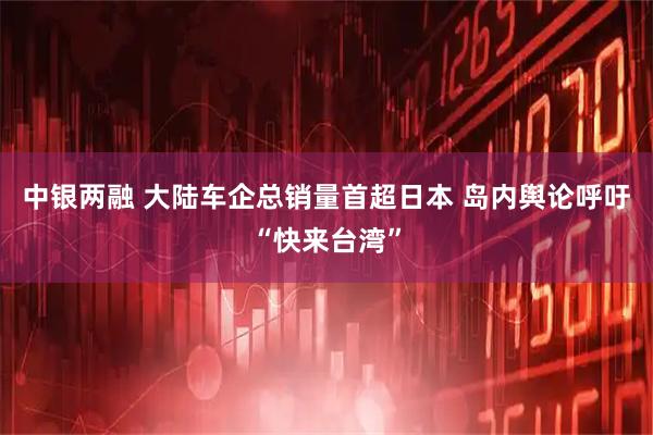 中银两融 大陆车企总销量首超日本 岛内舆论呼吁“快来台湾”