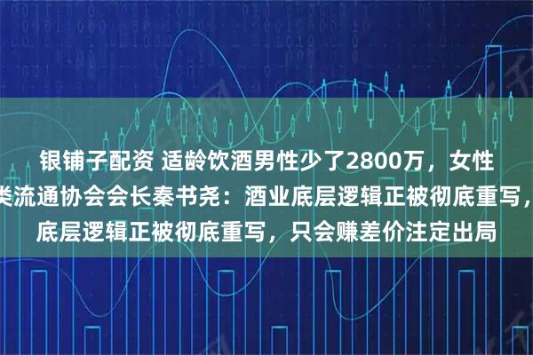 银铺子配资 适龄饮酒男性少了2800万，女性消费者崛起，中国酒类流通协会会长秦书尧：酒业底层逻辑正被彻底重写，只会赚差价注定出局