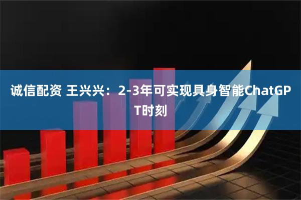 诚信配资 王兴兴：2-3年可实现具身智能ChatGPT时刻