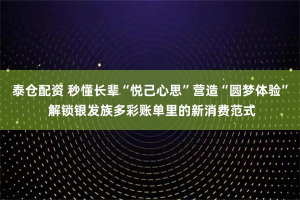 泰仓配资 秒懂长辈“悦己心思”营造“圆梦体验” 解锁银发族多彩账单里的新消费范式