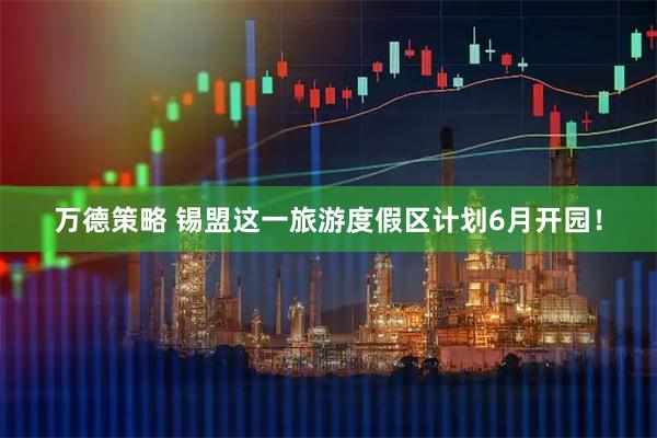 万德策略 锡盟这一旅游度假区计划6月开园！