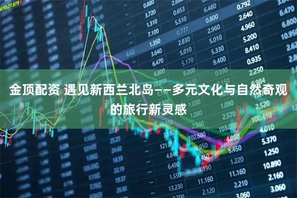 金顶配资 遇见新西兰北岛——多元文化与自然奇观的旅行新灵感