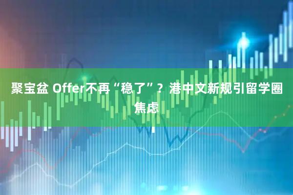 聚宝盆 Offer不再“稳了”？港中文新规引留学圈焦虑