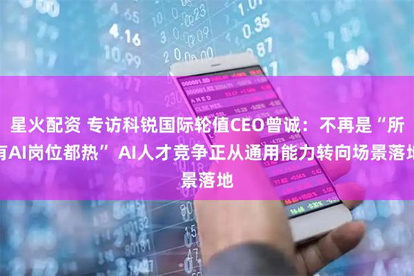 星火配资 专访科锐国际轮值CEO曾诚：不再是“所有AI岗位都热” AI人才竞争正从通用能力转向场景落地