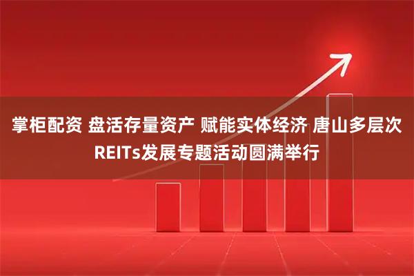 掌柜配资 盘活存量资产 赋能实体经济 唐山多层次REITs发展专题活动圆满举行
