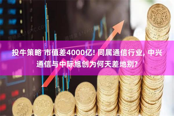 投牛策略 市值差4000亿! 同属通信行业, 中兴通信与中际旭创为何天差地别?