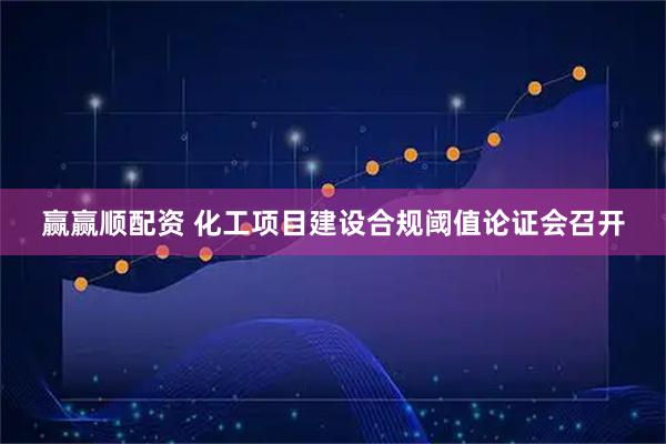 赢赢顺配资 化工项目建设合规阈值论证会召开