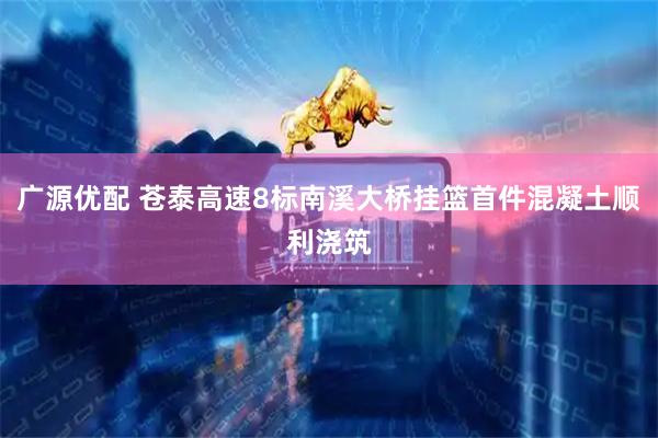 广源优配 苍泰高速8标南溪大桥挂篮首件混凝土顺利浇筑