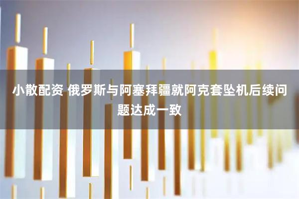 小散配资 俄罗斯与阿塞拜疆就阿克套坠机后续问题达成一致