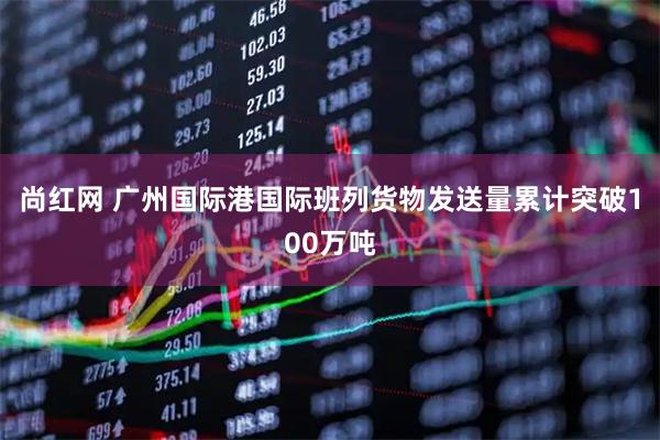 尚红网 广州国际港国际班列货物发送量累计突破100万吨