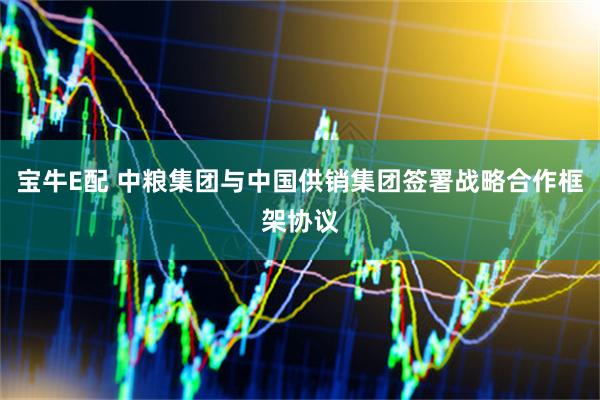 宝牛E配 中粮集团与中国供销集团签署战略合作框架协议