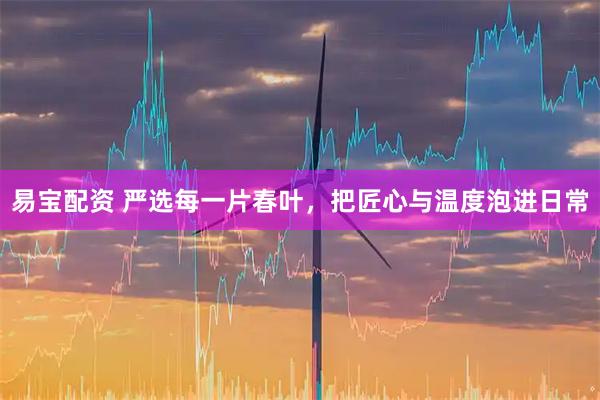 易宝配资 严选每一片春叶，把匠心与温度泡进日常