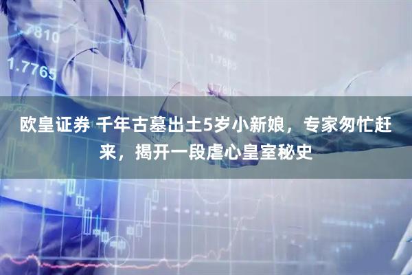 欧皇证券 千年古墓出土5岁小新娘，专家匆忙赶来，揭开一段虐心皇室秘史