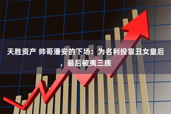 天胜资产 帅哥潘安的下场:为名利投靠丑女皇后,最后被夷三族