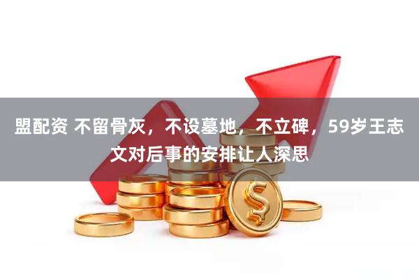 盟配资 不留骨灰，不设墓地，不立碑，59岁王志文对后事的安排让人深思
