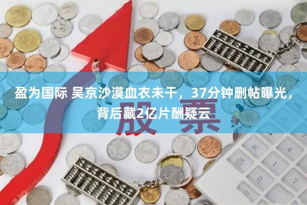 盈为国际 吴京沙漠血衣未干，37分钟删帖曝光，背后藏2亿片酬疑云