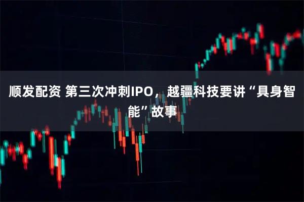 顺发配资 第三次冲刺IPO，越疆科技要讲“具身智能”故事