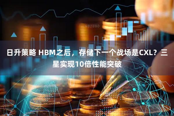 日升策略 HBM之后，存储下一个战场是CXL？三星实现10倍性能突破