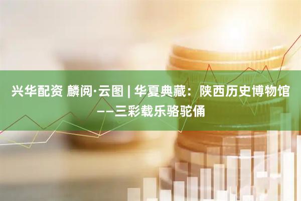 兴华配资 麟阅·云图 | 华夏典藏：陕西历史博物馆——三彩载乐骆驼俑