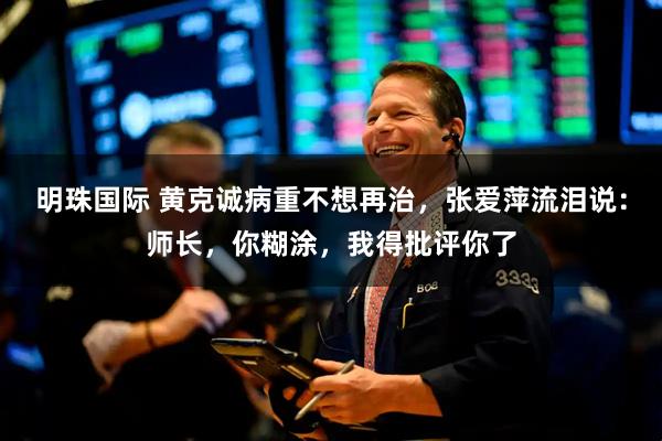 明珠国际 黄克诚病重不想再治，张爱萍流泪说：师长，你糊涂，我得批评你了