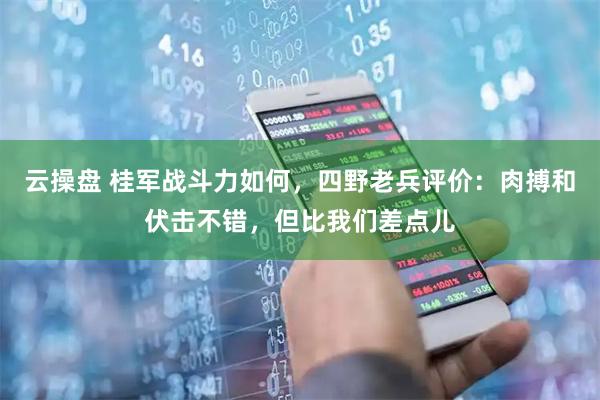 云操盘 桂军战斗力如何，四野老兵评价：肉搏和伏击不错，但比我们差点儿