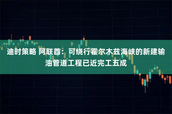 迪时策略 阿联酋：可绕行霍尔木兹海峡的新建输油管道工程已近完工五成