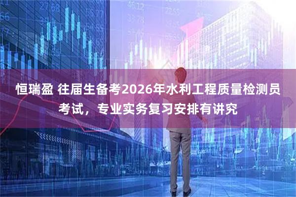 恒瑞盈 往届生备考2026年水利工程质量检测员考试，专业实务复习安排有讲究