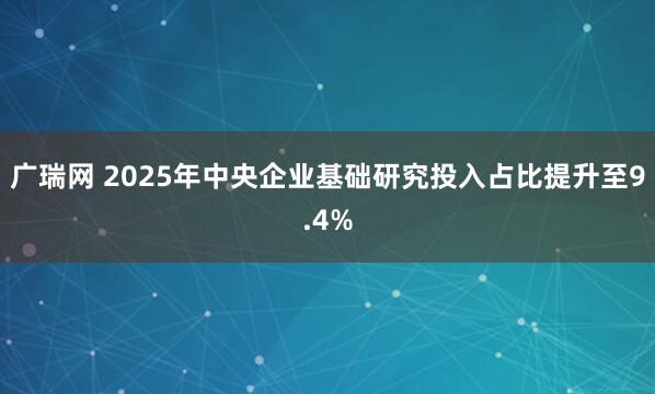广瑞网 2025年中央企业基础研究投入占比提升至9.4%