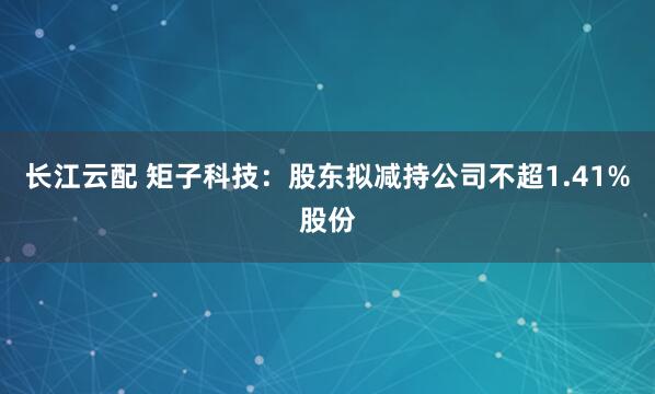长江云配 矩子科技：股东拟减持公司不超1.41%股份