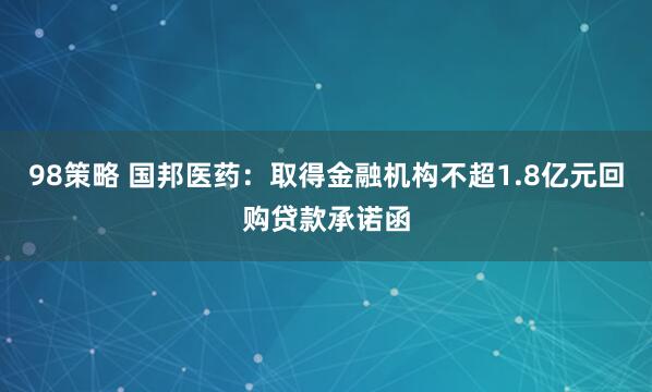 98策略 国邦医药：取得金融机构不超1.8亿元回购贷款承诺函