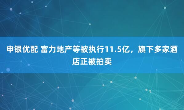 申银优配 富力地产等被执行11.5亿，旗下多家酒店正被拍卖