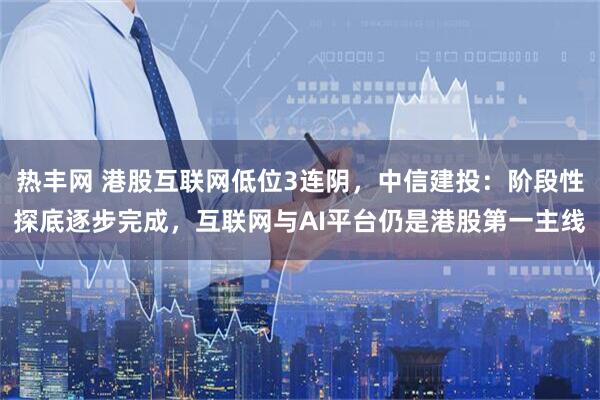 热丰网 港股互联网低位3连阴，中信建投：阶段性探底逐步完成，互联网与AI平台仍是港股第一主线