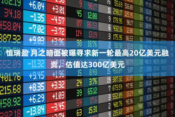 恒瑞盈 月之暗面被曝寻求新一轮最高20亿美元融资，估值达300亿美元