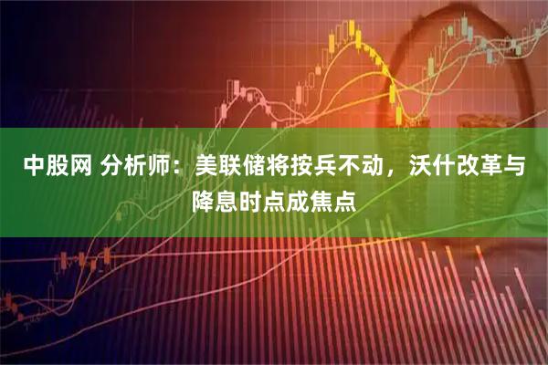 中股网 分析师：美联储将按兵不动，沃什改革与降息时点成焦点