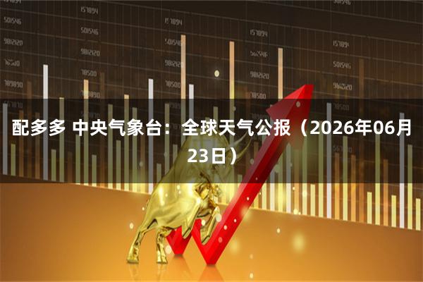配多多 中央气象台：全球天气公报（2026年06月23日）