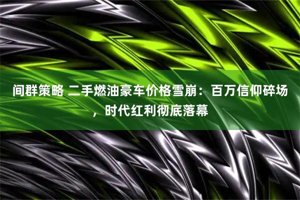 间群策略 二手燃油豪车价格雪崩：百万信仰碎场，时代红利彻底落幕