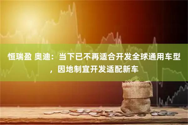恒瑞盈 奥迪：当下已不再适合开发全球通用车型，因地制宜开发适配新车