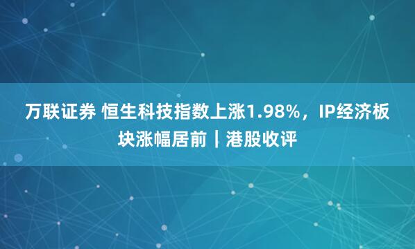 万联证券 恒生科技指数上涨1.98%，IP经济板块涨幅居前｜港股收评
