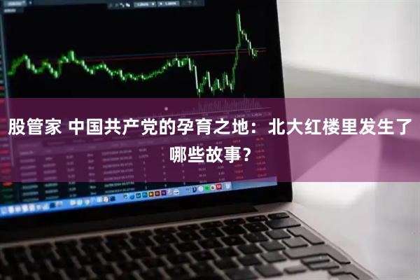 股管家 中国共产党的孕育之地：北大红楼里发生了哪些故事？