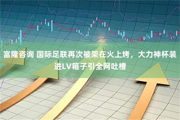 富隆咨询 国际足联再次被架在火上烤，大力神杯装进LV箱子引全网吐槽