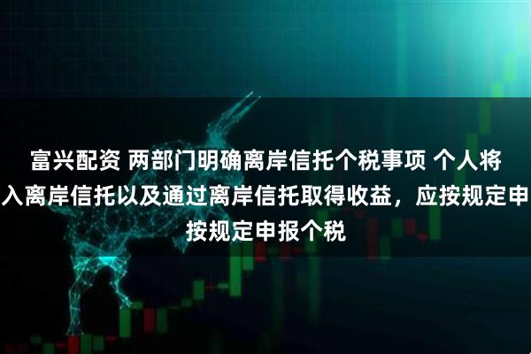 富兴配资 两部门明确离岸信托个税事项 个人将财产装入离岸信托以及通过离岸信托取得收益，应按规定申报个税