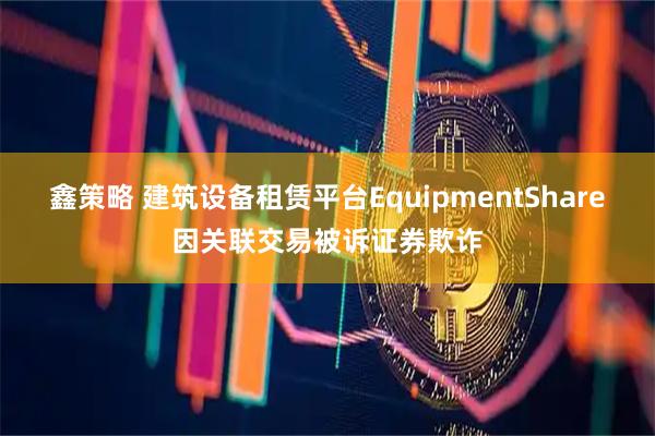 鑫策略 建筑设备租赁平台EquipmentShare因关联交易被诉证券欺诈