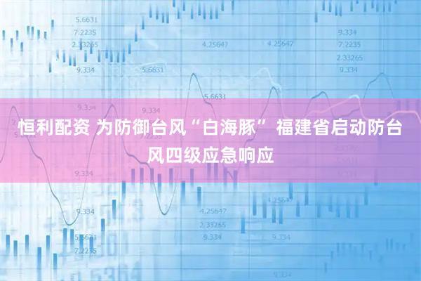 恒利配资 为防御台风“白海豚” 福建省启动防台风四级应急响应