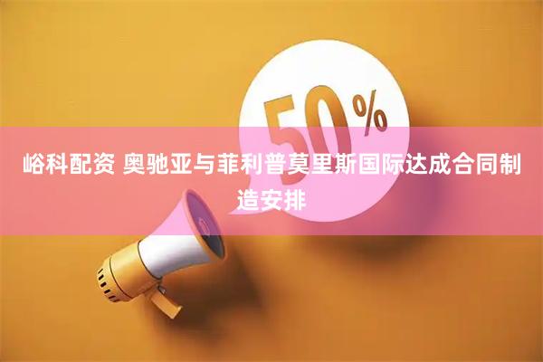 峪科配资 奥驰亚与菲利普莫里斯国际达成合同制造安排