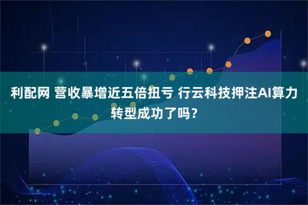 利配网 营收暴增近五倍扭亏 行云科技押注AI算力转型成功了吗？